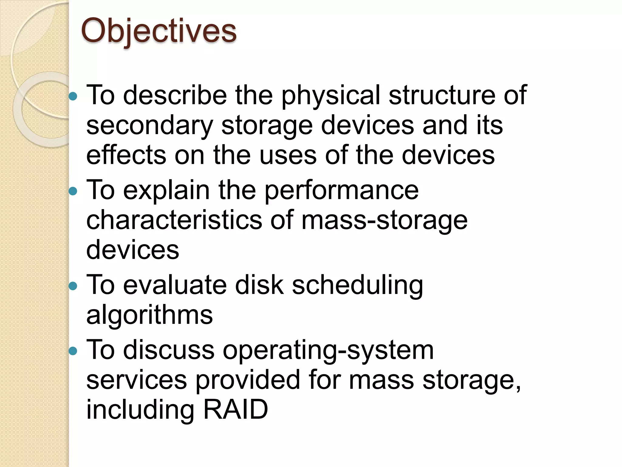 Objectives
 To describe the physical structure of
secondary storage devices and its
effects on the uses of the devices
 To explain the performance
characteristics of mass-storage
devices
 To evaluate disk scheduling
algorithms
 To discuss operating-system
services provided for mass storage,
including RAID
 