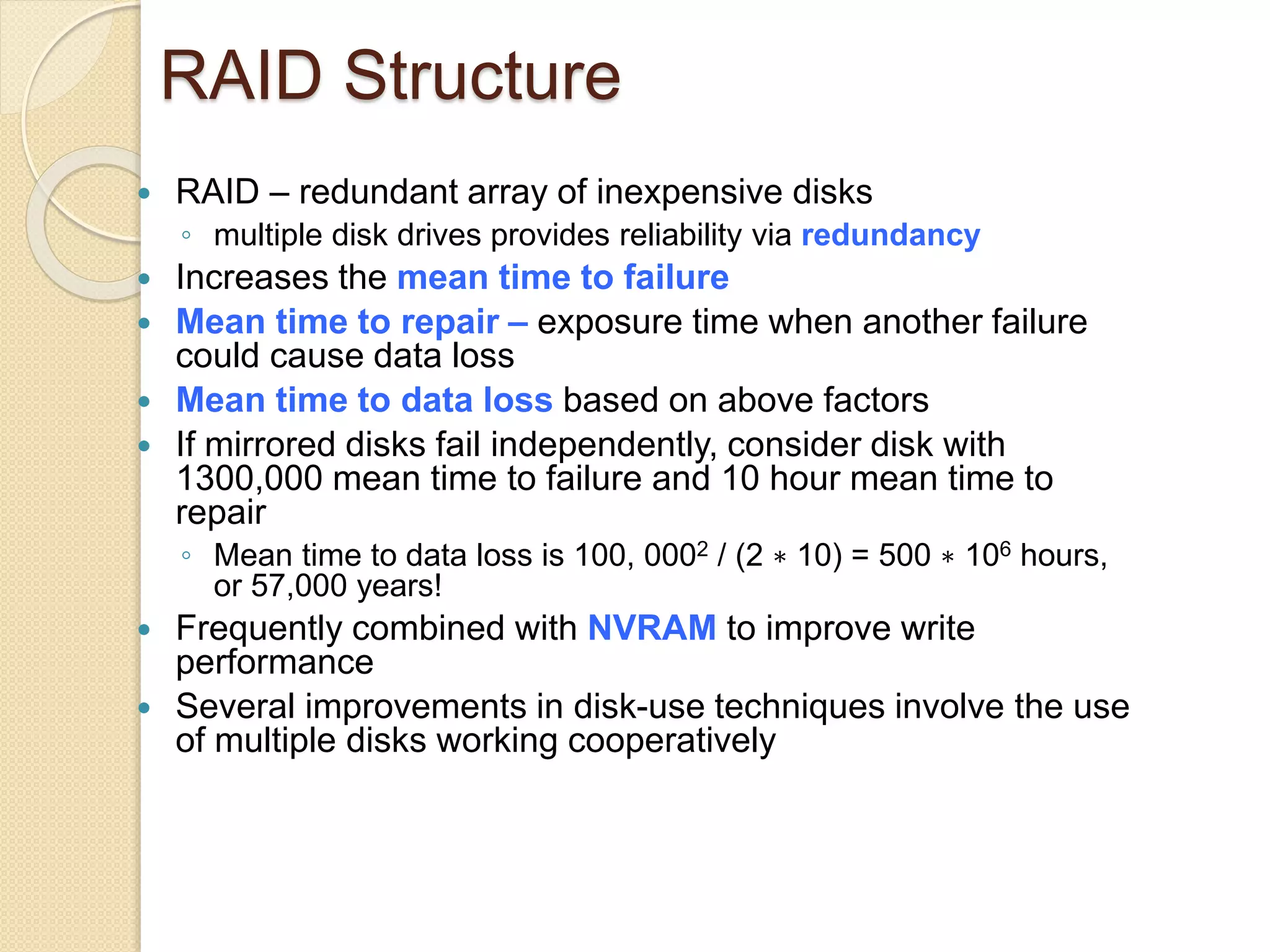 RAID Structure
 RAID – redundant array of inexpensive disks
◦ multiple disk drives provides reliability via redundancy
 Increases the mean time to failure
 Mean time to repair – exposure time when another failure
could cause data loss
 Mean time to data loss based on above factors
 If mirrored disks fail independently, consider disk with
1300,000 mean time to failure and 10 hour mean time to
repair
◦ Mean time to data loss is 100, 0002 / (2 ∗ 10) = 500 ∗ 106 hours,
or 57,000 years!
 Frequently combined with NVRAM to improve write
performance
 Several improvements in disk-use techniques involve the use
of multiple disks working cooperatively
 