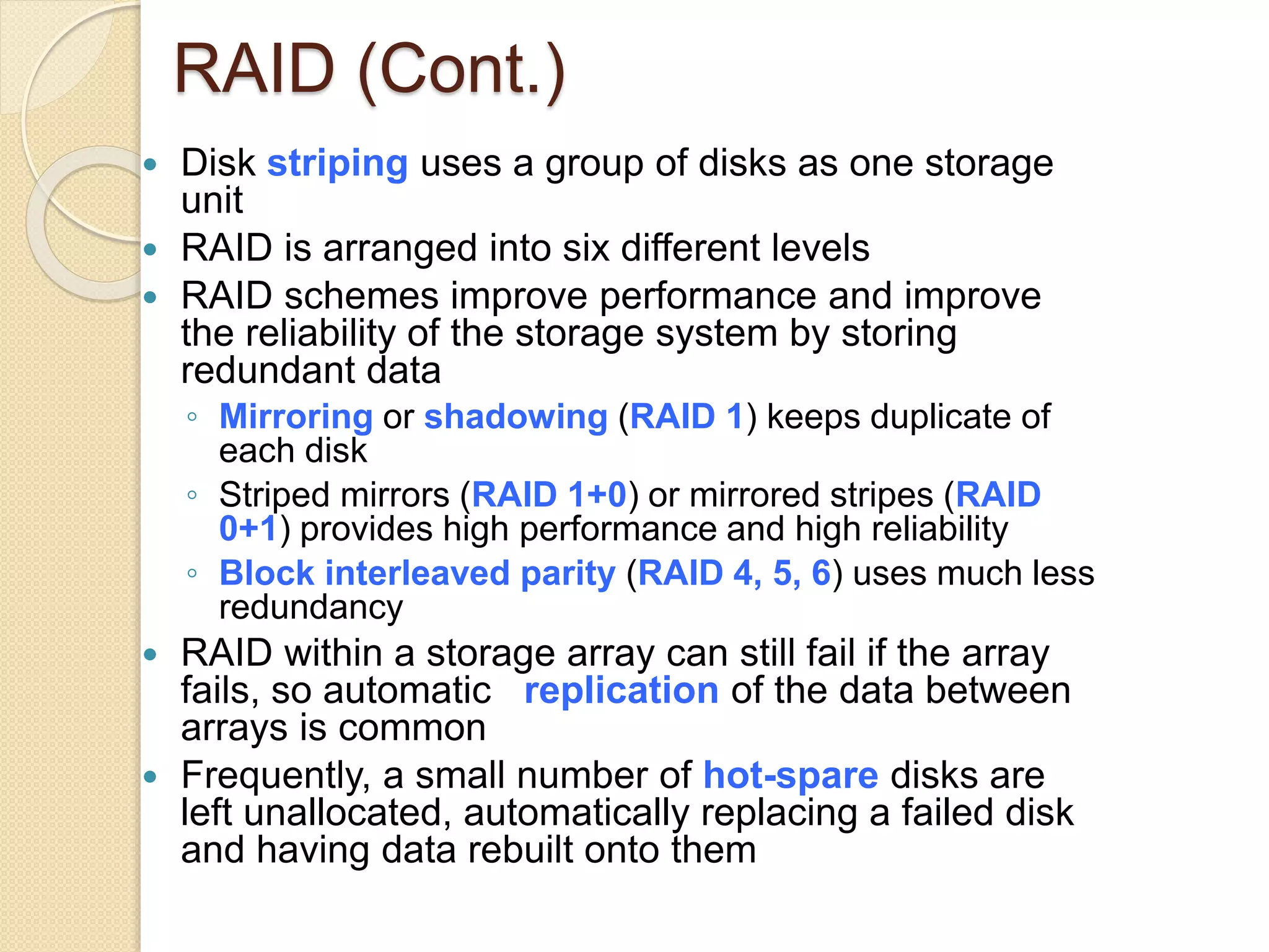 RAID (Cont.)
 Disk striping uses a group of disks as one storage
unit
 RAID is arranged into six different levels
 RAID schemes improve performance and improve
the reliability of the storage system by storing
redundant data
◦ Mirroring or shadowing (RAID 1) keeps duplicate of
each disk
◦ Striped mirrors (RAID 1+0) or mirrored stripes (RAID
0+1) provides high performance and high reliability
◦ Block interleaved parity (RAID 4, 5, 6) uses much less
redundancy
 RAID within a storage array can still fail if the array
fails, so automatic replication of the data between
arrays is common
 Frequently, a small number of hot-spare disks are
left unallocated, automatically replacing a failed disk
and having data rebuilt onto them
 