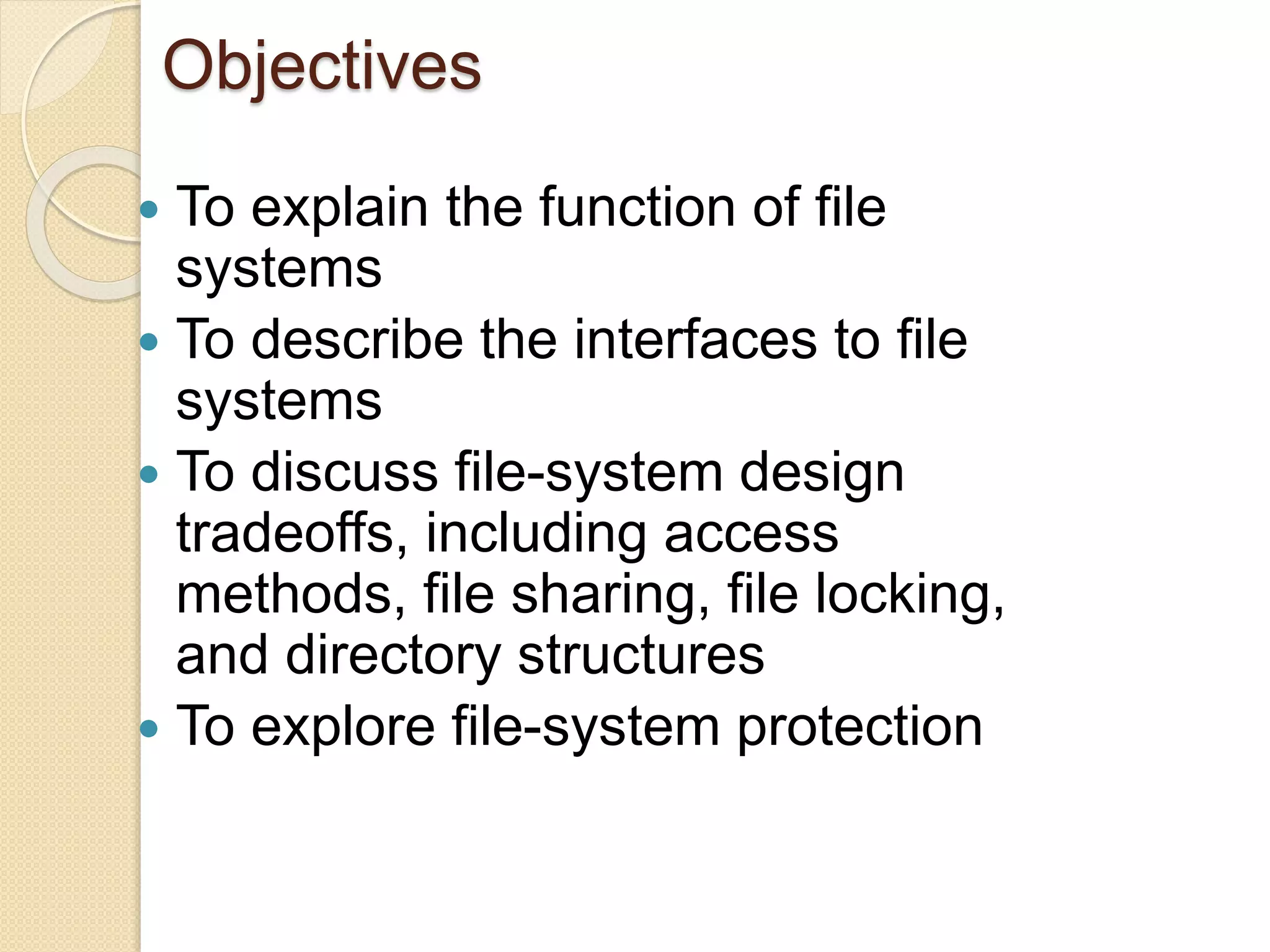 Objectives
 To explain the function of file
systems
 To describe the interfaces to file
systems
 To discuss file-system design
tradeoffs, including access
methods, file sharing, file locking,
and directory structures
 To explore file-system protection
 