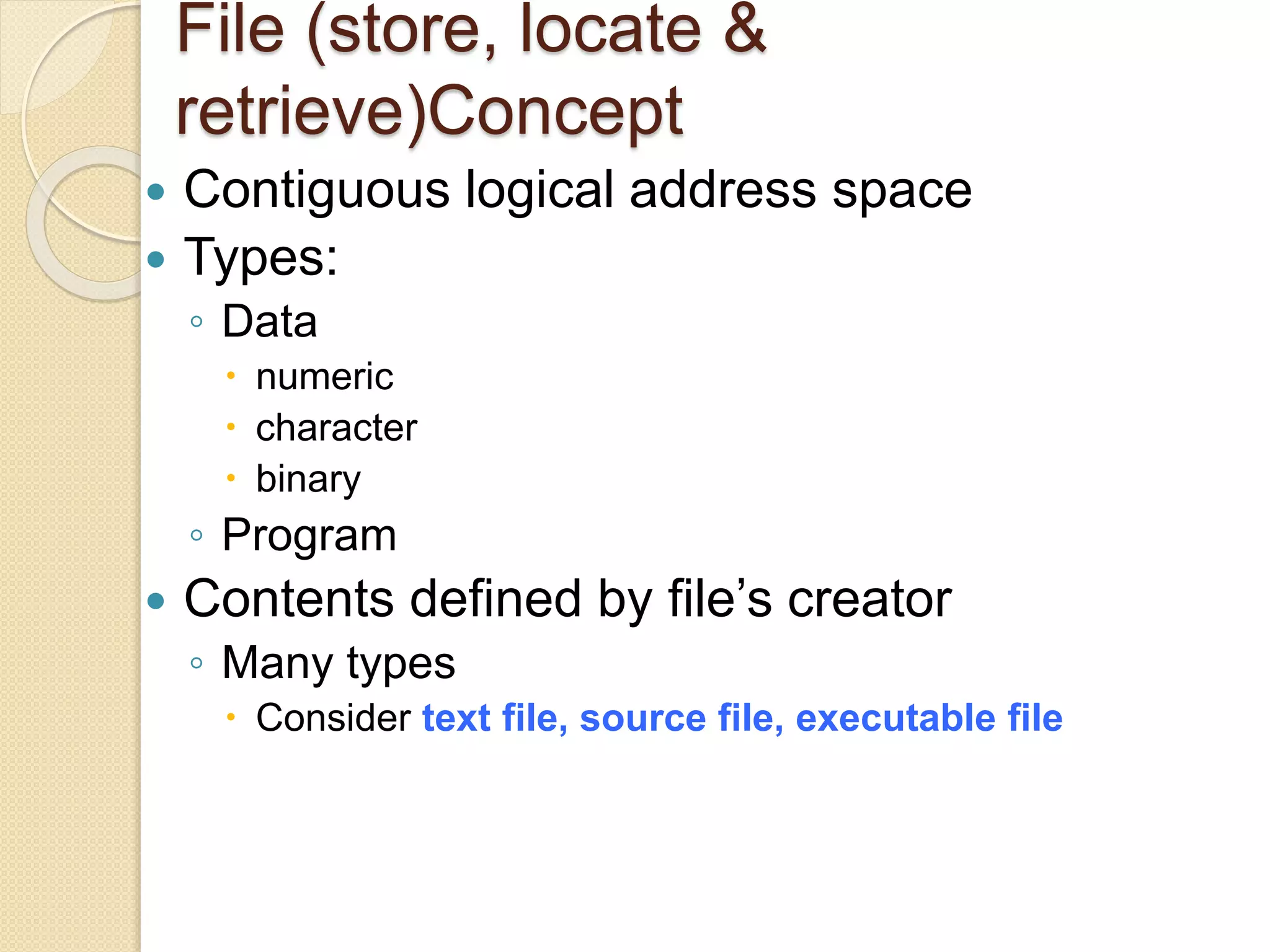 File (store, locate &
retrieve)Concept
 Contiguous logical address space
 Types:
◦ Data
 numeric
 character
 binary
◦ Program
 Contents defined by file’s creator
◦ Many types
 Consider text file, source file, executable file
 