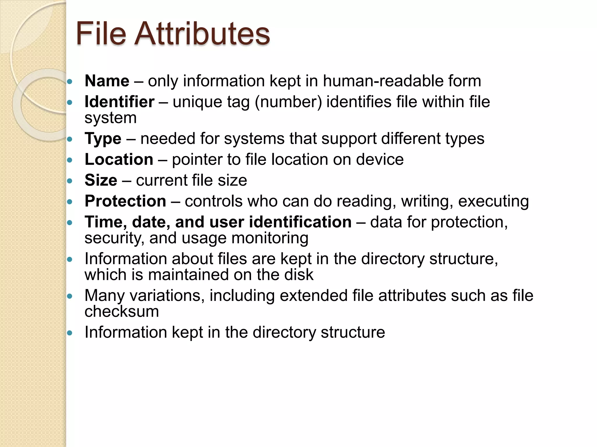 File Attributes
 Name – only information kept in human-readable form
 Identifier – unique tag (number) identifies file within file
system
 Type – needed for systems that support different types
 Location – pointer to file location on device
 Size – current file size
 Protection – controls who can do reading, writing, executing
 Time, date, and user identification – data for protection,
security, and usage monitoring
 Information about files are kept in the directory structure,
which is maintained on the disk
 Many variations, including extended file attributes such as file
checksum
 Information kept in the directory structure
 