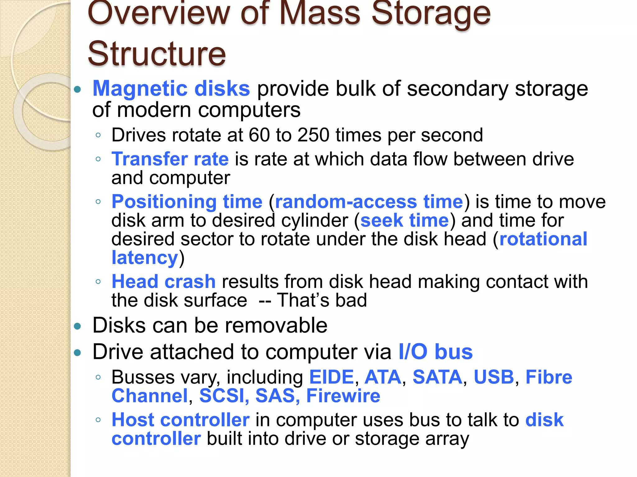 Overview of Mass Storage
Structure
 Magnetic disks provide bulk of secondary storage
of modern computers
◦ Drives rotate at 60 to 250 times per second
◦ Transfer rate is rate at which data flow between drive
and computer
◦ Positioning time (random-access time) is time to move
disk arm to desired cylinder (seek time) and time for
desired sector to rotate under the disk head (rotational
latency)
◦ Head crash results from disk head making contact with
the disk surface -- That’s bad
 Disks can be removable
 Drive attached to computer via I/O bus
◦ Busses vary, including EIDE, ATA, SATA, USB, Fibre
Channel, SCSI, SAS, Firewire
◦ Host controller in computer uses bus to talk to disk
controller built into drive or storage array
 