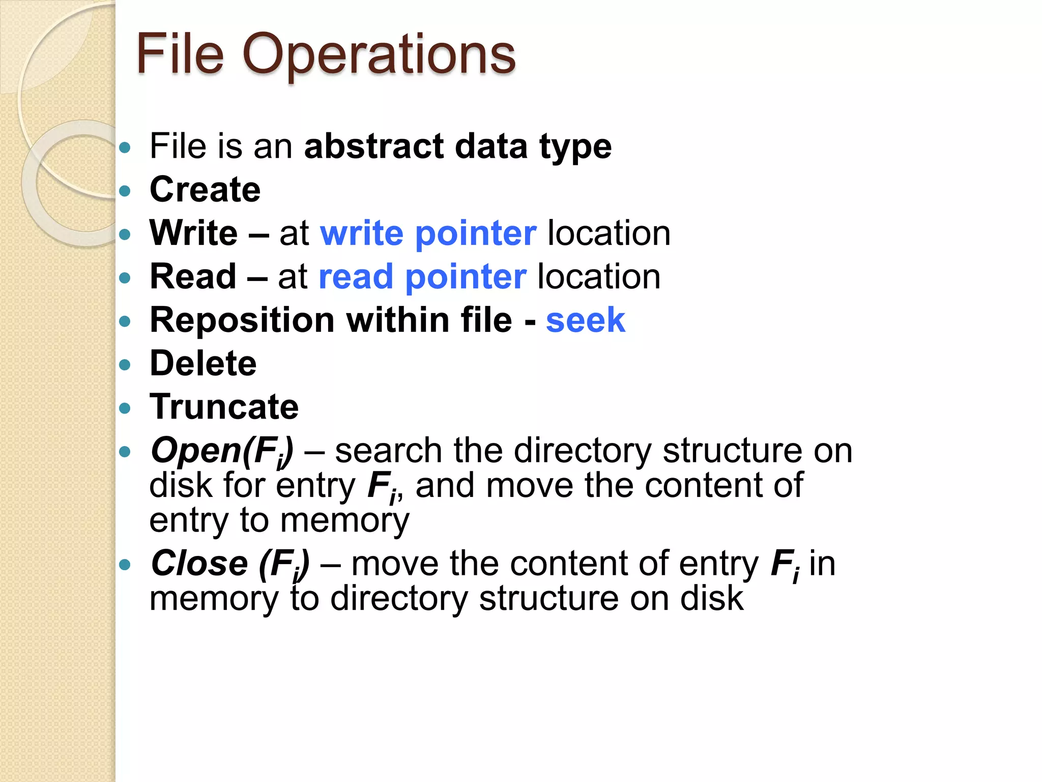 File Operations
 File is an abstract data type
 Create
 Write – at write pointer location
 Read – at read pointer location
 Reposition within file - seek
 Delete
 Truncate
 Open(Fi) – search the directory structure on
disk for entry Fi, and move the content of
entry to memory
 Close (Fi) – move the content of entry Fi in
memory to directory structure on disk
 