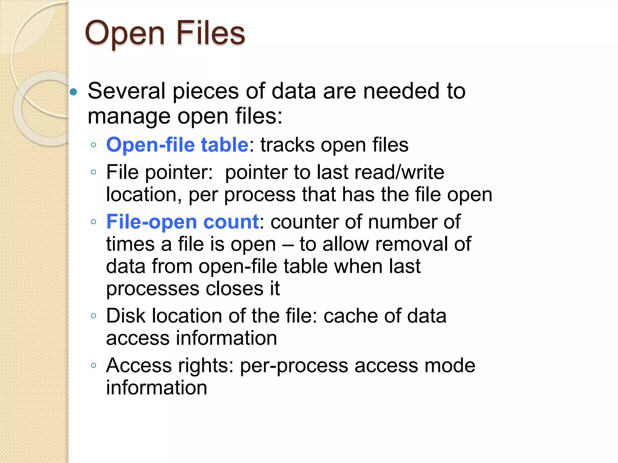 Open Files
 Several pieces of data are needed to
manage open files:
◦ Open-file table: tracks open files
◦ File pointer: pointer to last read/write
location, per process that has the file open
◦ File-open count: counter of number of
times a file is open – to allow removal of
data from open-file table when last
processes closes it
◦ Disk location of the file: cache of data
access information
◦ Access rights: per-process access mode
information
 