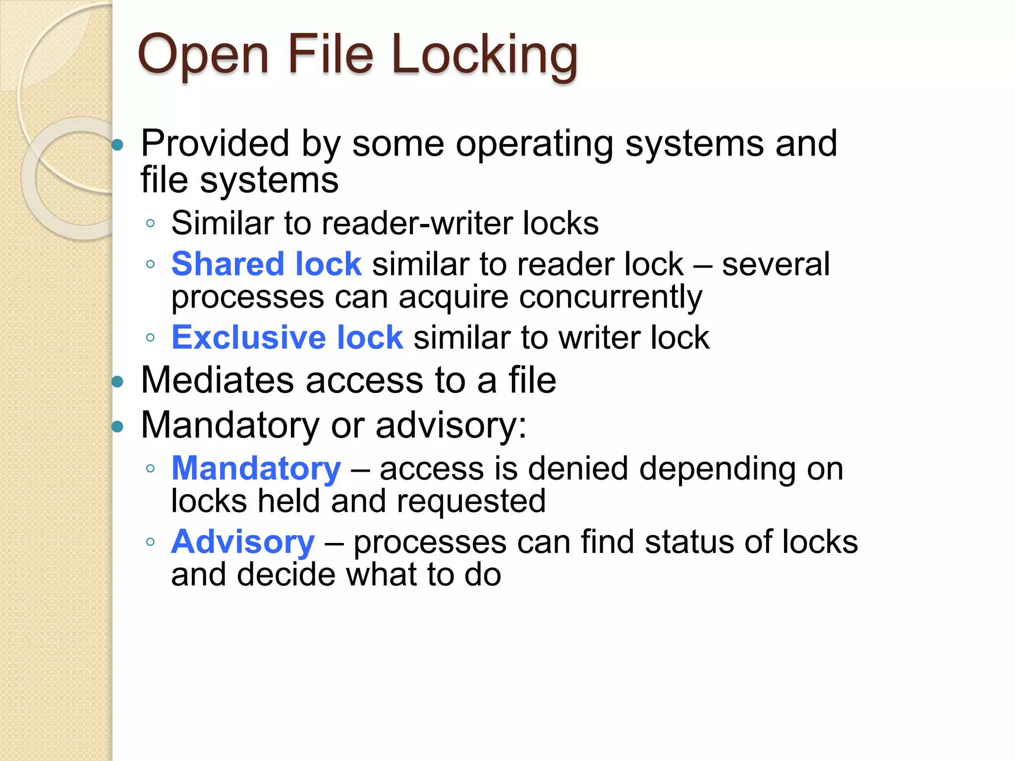 Open File Locking
 Provided by some operating systems and
file systems
◦ Similar to reader-writer locks
◦ Shared lock similar to reader lock – several
processes can acquire concurrently
◦ Exclusive lock similar to writer lock
 Mediates access to a file
 Mandatory or advisory:
◦ Mandatory – access is denied depending on
locks held and requested
◦ Advisory – processes can find status of locks
and decide what to do
 