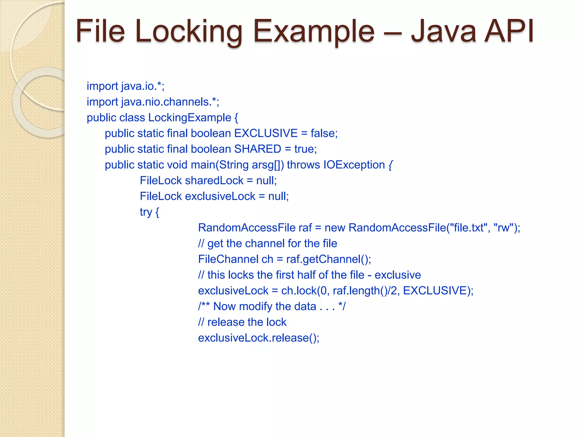 File Locking Example – Java API
import java.io.*;
import java.nio.channels.*;
public class LockingExample {
public static final boolean EXCLUSIVE = false;
public static final boolean SHARED = true;
public static void main(String arsg[]) throws IOException {
FileLock sharedLock = null;
FileLock exclusiveLock = null;
try {
RandomAccessFile raf = new RandomAccessFile("file.txt", "rw");
// get the channel for the file
FileChannel ch = raf.getChannel();
// this locks the first half of the file - exclusive
exclusiveLock = ch.lock(0, raf.length()/2, EXCLUSIVE);
/** Now modify the data . . . */
// release the lock
exclusiveLock.release();
 