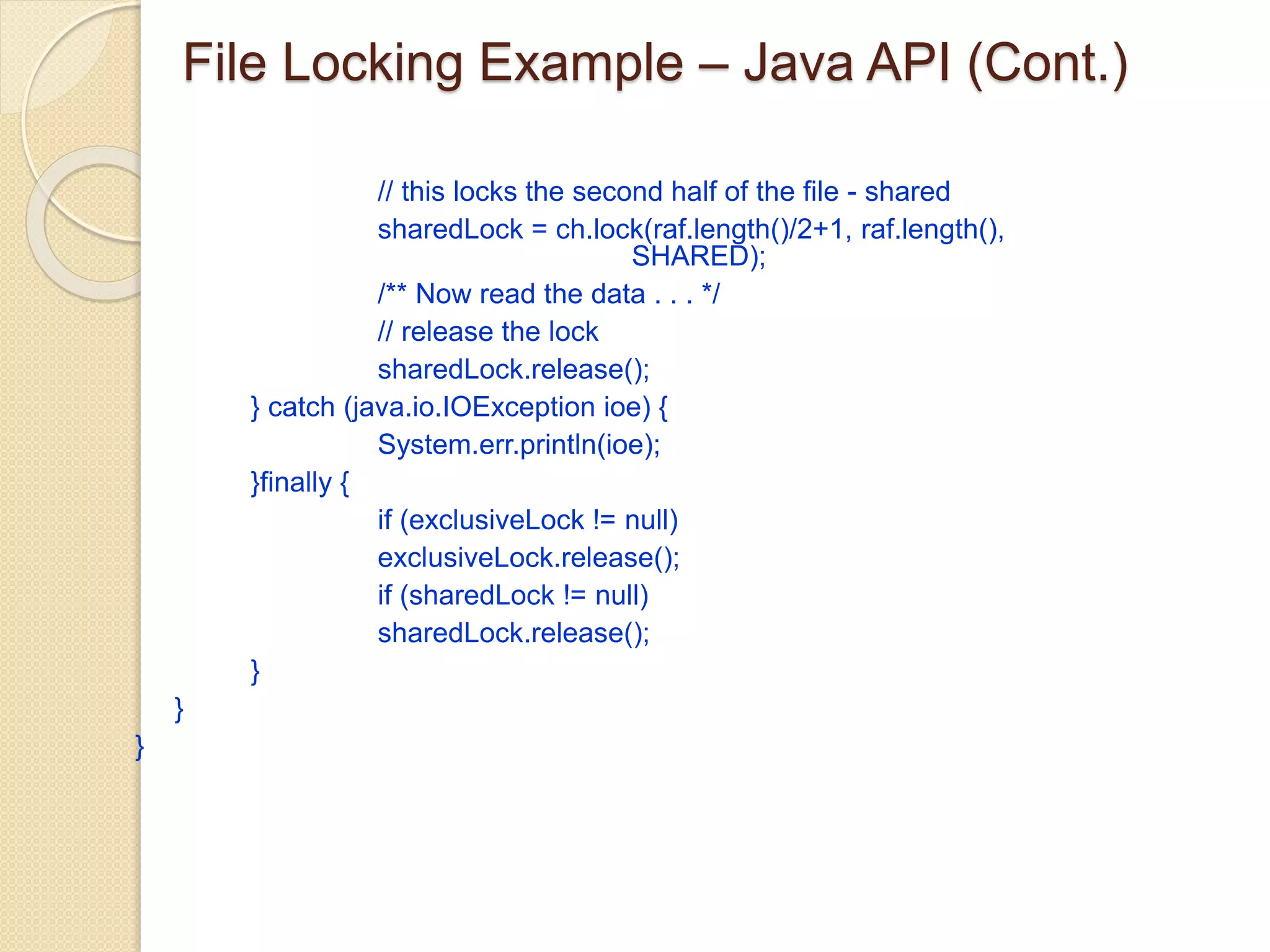 File Locking Example – Java API (Cont.)
// this locks the second half of the file - shared
sharedLock = ch.lock(raf.length()/2+1, raf.length(),
SHARED);
/** Now read the data . . . */
// release the lock
sharedLock.release();
} catch (java.io.IOException ioe) {
System.err.println(ioe);
}finally {
if (exclusiveLock != null)
exclusiveLock.release();
if (sharedLock != null)
sharedLock.release();
}
}
}
 
