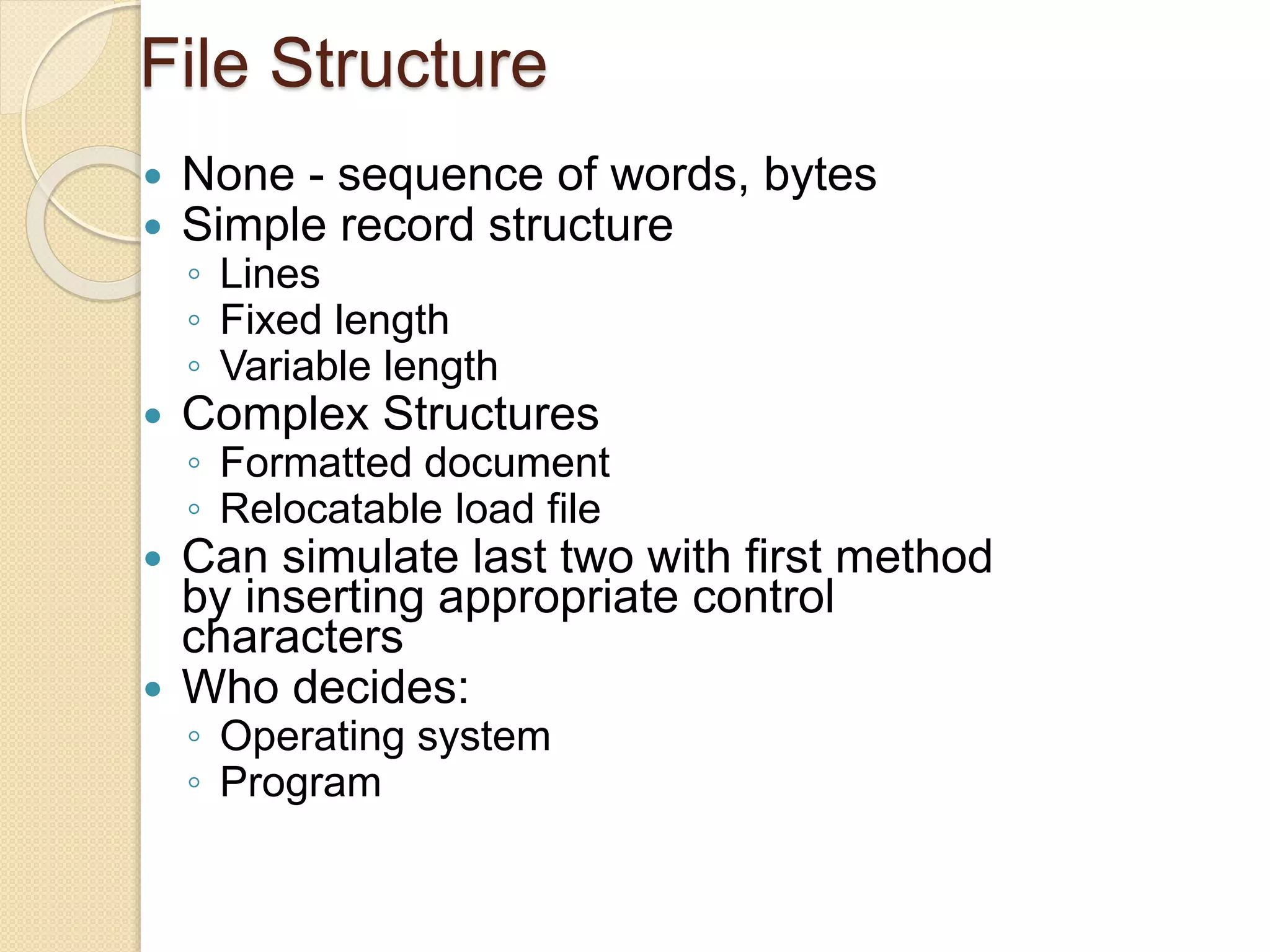 File Structure
 None - sequence of words, bytes
 Simple record structure
◦ Lines
◦ Fixed length
◦ Variable length
 Complex Structures
◦ Formatted document
◦ Relocatable load file
 Can simulate last two with first method
by inserting appropriate control
characters
 Who decides:
◦ Operating system
◦ Program
 