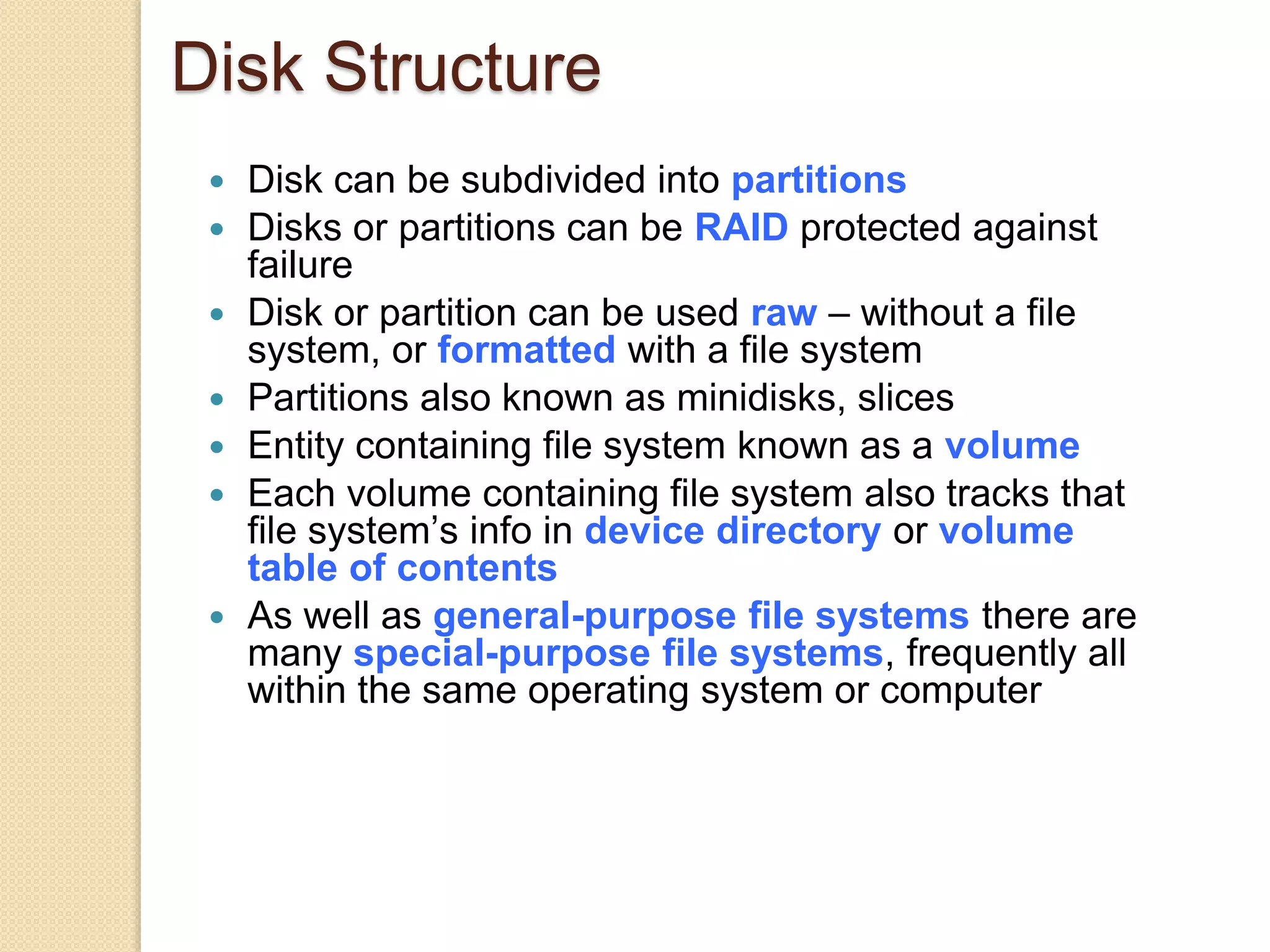 Disk Structure
 Disk can be subdivided into partitions
 Disks or partitions can be RAID protected against
failure
 Disk or partition can be used raw – without a file
system, or formatted with a file system
 Partitions also known as minidisks, slices
 Entity containing file system known as a volume
 Each volume containing file system also tracks that
file system’s info in device directory or volume
table of contents
 As well as general-purpose file systems there are
many special-purpose file systems, frequently all
within the same operating system or computer
 