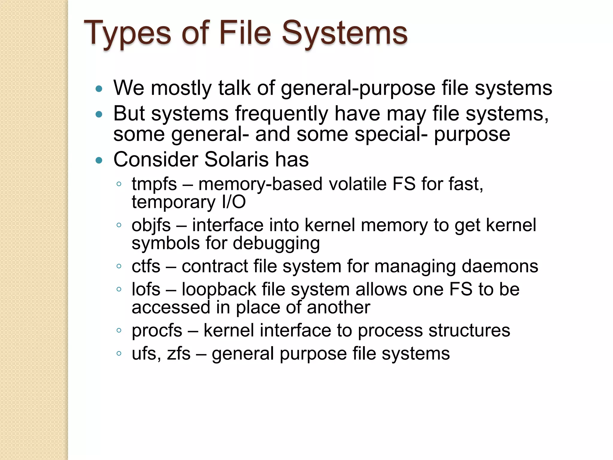 Types of File Systems
 We mostly talk of general-purpose file systems
 But systems frequently have may file systems,
some general- and some special- purpose
 Consider Solaris has
◦ tmpfs – memory-based volatile FS for fast,
temporary I/O
◦ objfs – interface into kernel memory to get kernel
symbols for debugging
◦ ctfs – contract file system for managing daemons
◦ lofs – loopback file system allows one FS to be
accessed in place of another
◦ procfs – kernel interface to process structures
◦ ufs, zfs – general purpose file systems
 