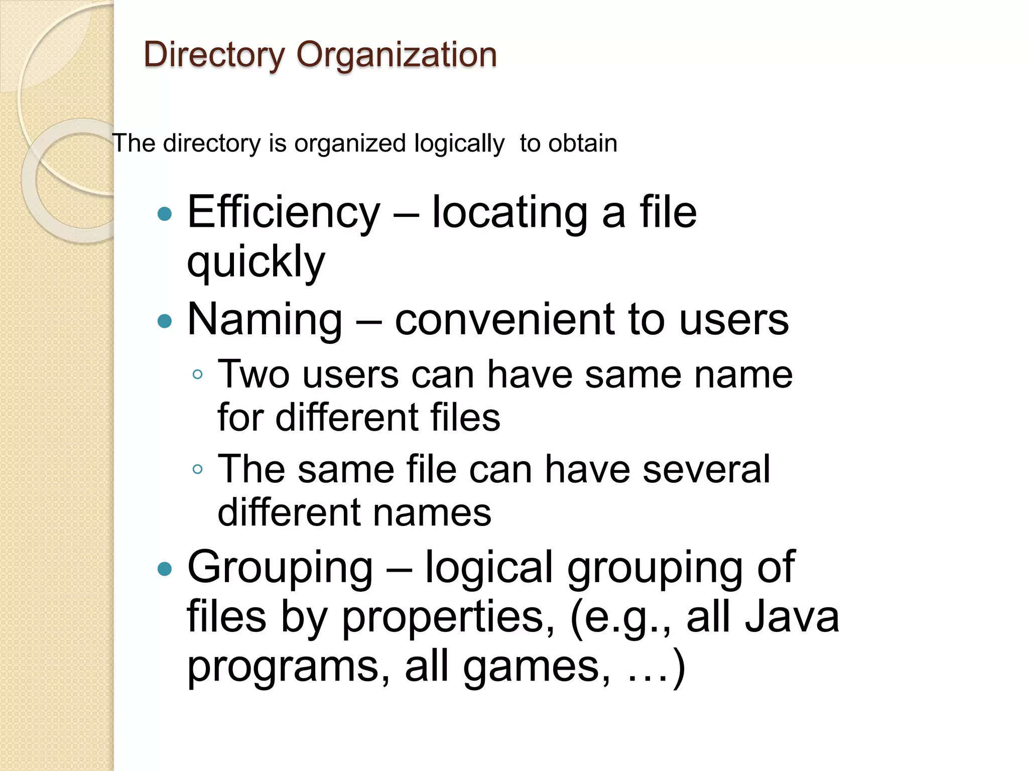 Directory Organization
 Efficiency – locating a file
quickly
 Naming – convenient to users
◦ Two users can have same name
for different files
◦ The same file can have several
different names
 Grouping – logical grouping of
files by properties, (e.g., all Java
programs, all games, …)
The directory is organized logically to obtain
 