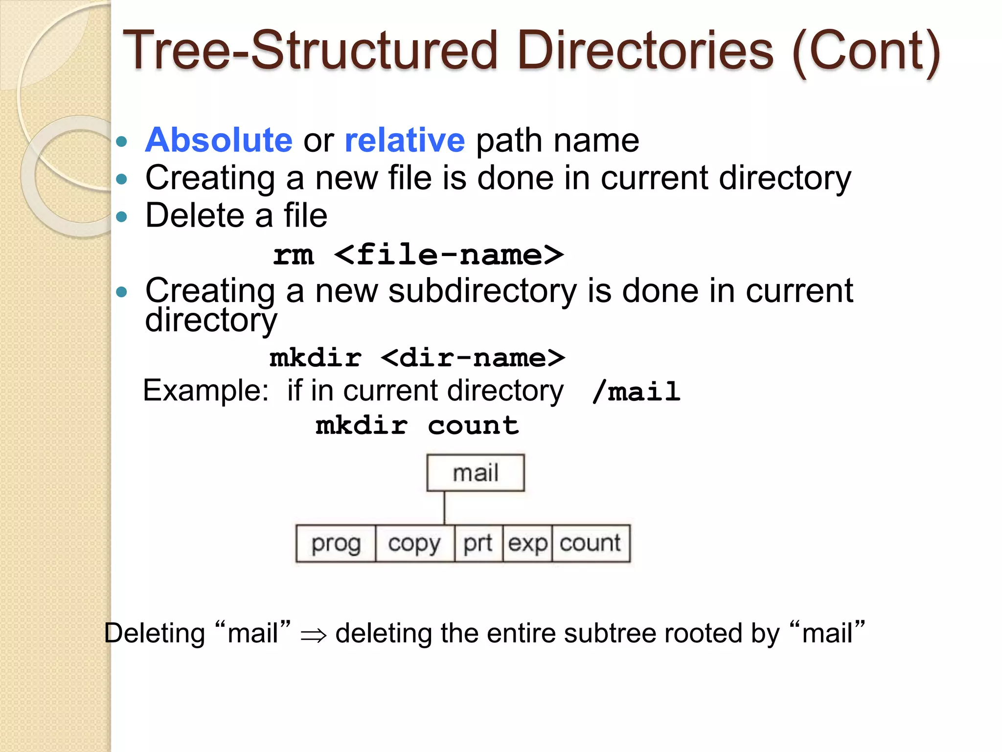 Tree-Structured Directories (Cont)
 Absolute or relative path name
 Creating a new file is done in current directory
 Delete a file
rm <file-name>
 Creating a new subdirectory is done in current
directory
mkdir <dir-name>
Example: if in current directory /mail
mkdir count
Deleting “mail”  deleting the entire subtree rooted by “mail”
 