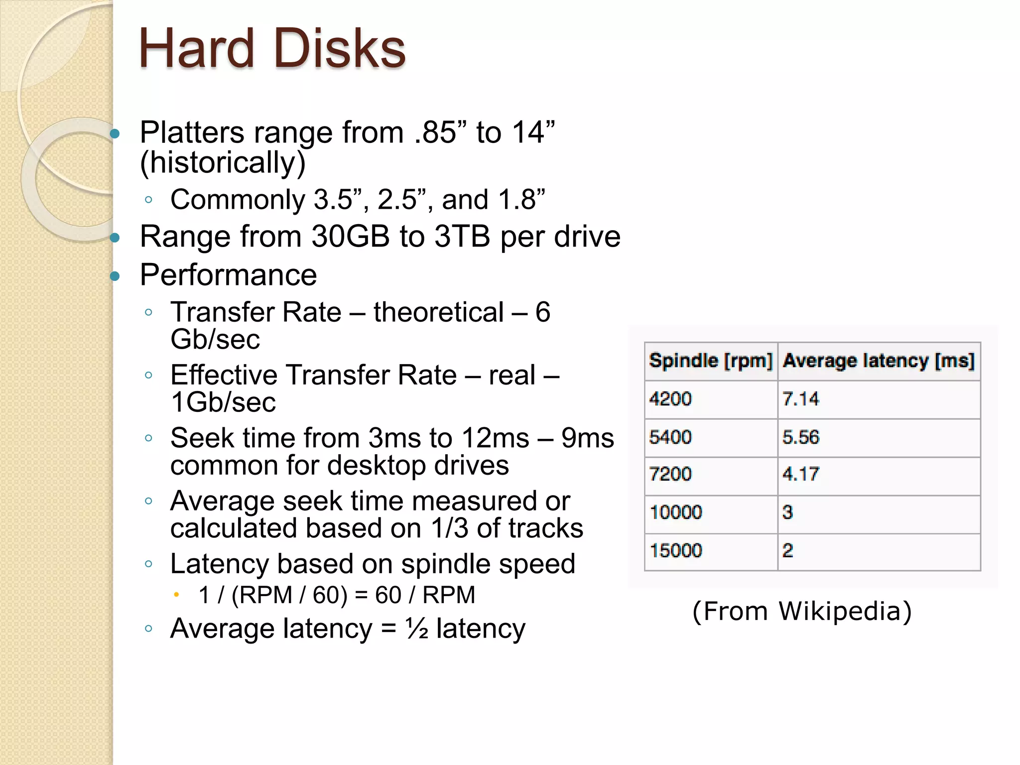 Hard Disks
 Platters range from .85” to 14”
(historically)
◦ Commonly 3.5”, 2.5”, and 1.8”
 Range from 30GB to 3TB per drive
 Performance
◦ Transfer Rate – theoretical – 6
Gb/sec
◦ Effective Transfer Rate – real –
1Gb/sec
◦ Seek time from 3ms to 12ms – 9ms
common for desktop drives
◦ Average seek time measured or
calculated based on 1/3 of tracks
◦ Latency based on spindle speed
 1 / (RPM / 60) = 60 / RPM
◦ Average latency = ½ latency
(From Wikipedia)
 