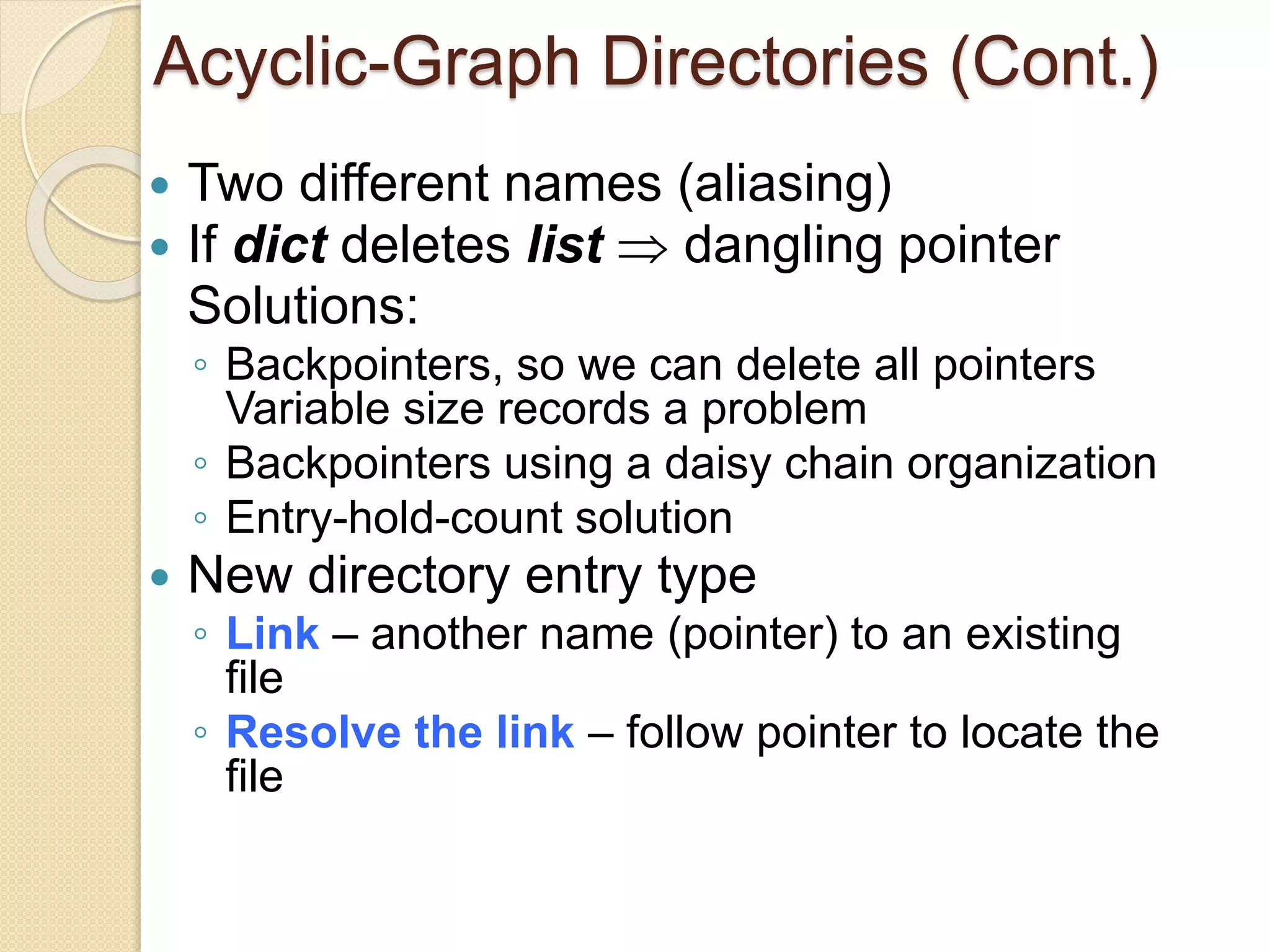 Acyclic-Graph Directories (Cont.)
 Two different names (aliasing)
 If dict deletes list  dangling pointer
Solutions:
◦ Backpointers, so we can delete all pointers
Variable size records a problem
◦ Backpointers using a daisy chain organization
◦ Entry-hold-count solution
 New directory entry type
◦ Link – another name (pointer) to an existing
file
◦ Resolve the link – follow pointer to locate the
file
 