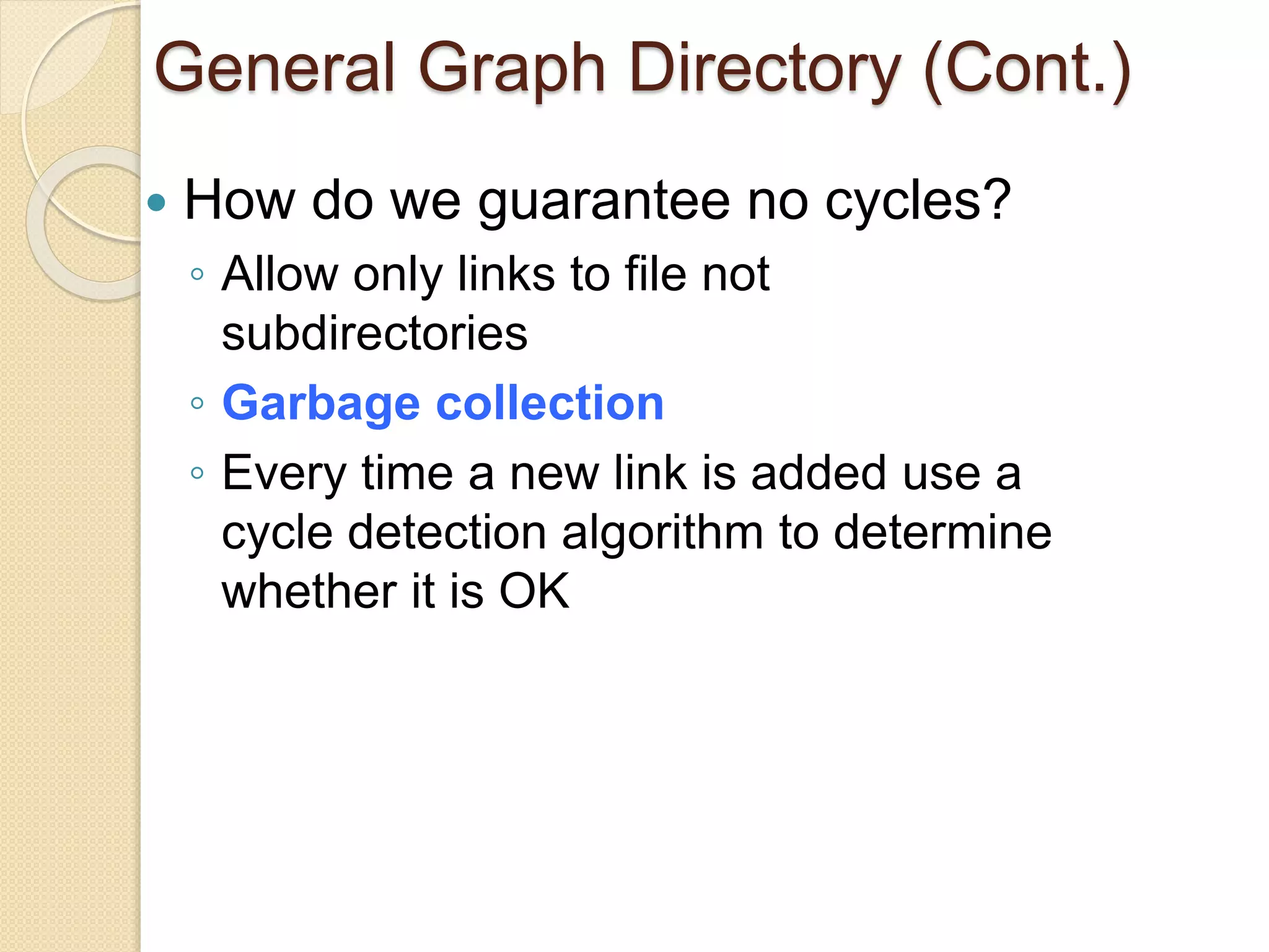 General Graph Directory (Cont.)
 How do we guarantee no cycles?
◦ Allow only links to file not
subdirectories
◦ Garbage collection
◦ Every time a new link is added use a
cycle detection algorithm to determine
whether it is OK
 
