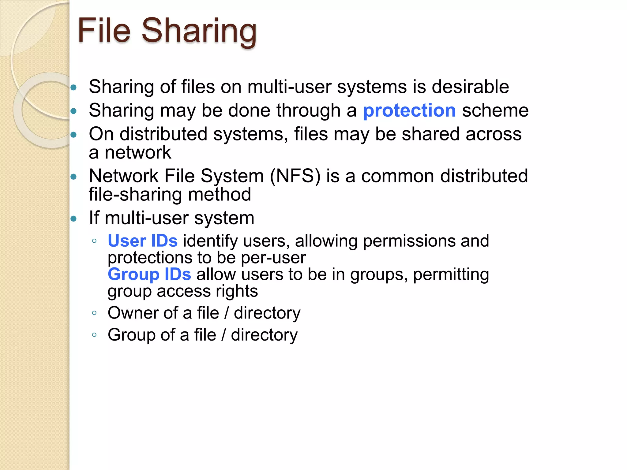 File Sharing
 Sharing of files on multi-user systems is desirable
 Sharing may be done through a protection scheme
 On distributed systems, files may be shared across
a network
 Network File System (NFS) is a common distributed
file-sharing method
 If multi-user system
◦ User IDs identify users, allowing permissions and
protections to be per-user
Group IDs allow users to be in groups, permitting
group access rights
◦ Owner of a file / directory
◦ Group of a file / directory
 
