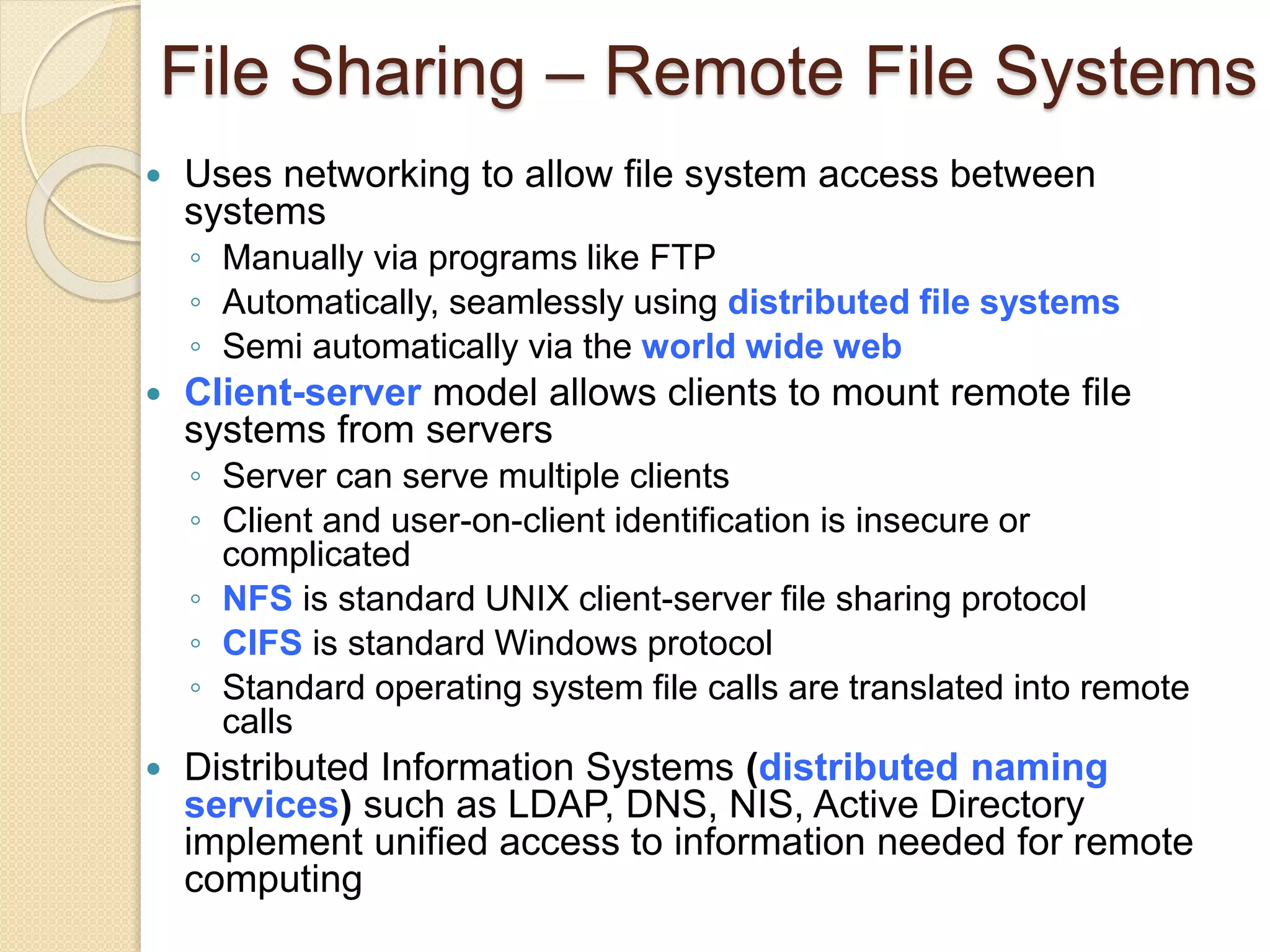 File Sharing – Remote File Systems
 Uses networking to allow file system access between
systems
◦ Manually via programs like FTP
◦ Automatically, seamlessly using distributed file systems
◦ Semi automatically via the world wide web
 Client-server model allows clients to mount remote file
systems from servers
◦ Server can serve multiple clients
◦ Client and user-on-client identification is insecure or
complicated
◦ NFS is standard UNIX client-server file sharing protocol
◦ CIFS is standard Windows protocol
◦ Standard operating system file calls are translated into remote
calls
 Distributed Information Systems (distributed naming
services) such as LDAP, DNS, NIS, Active Directory
implement unified access to information needed for remote
computing
 