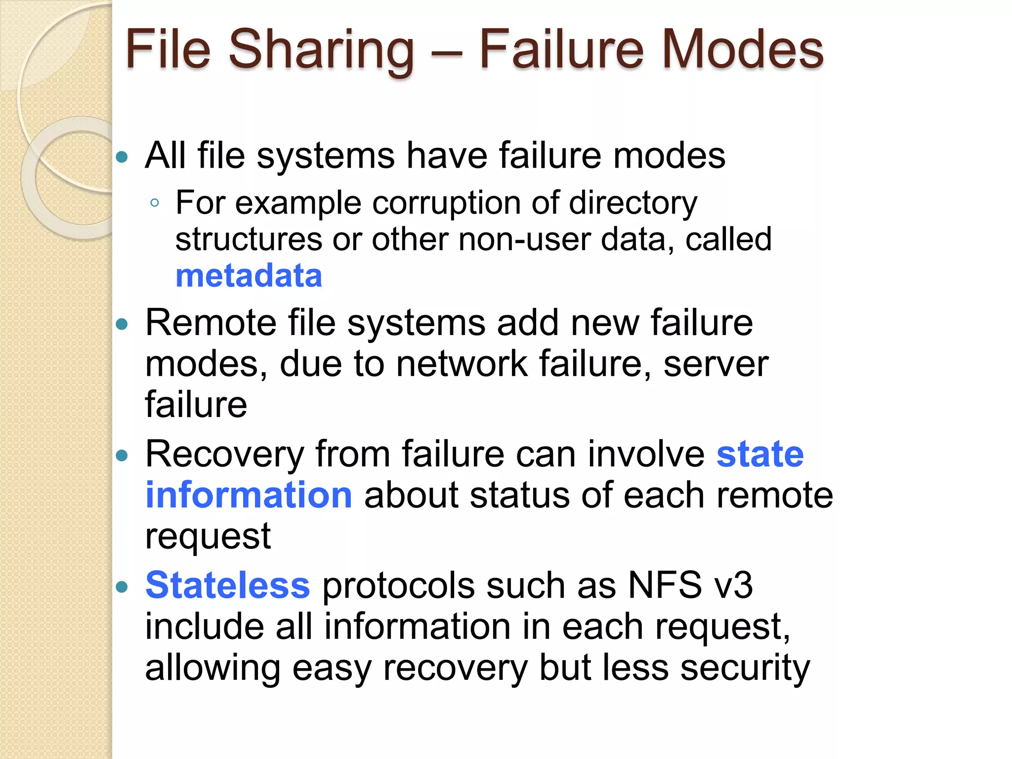 File Sharing – Failure Modes
 All file systems have failure modes
◦ For example corruption of directory
structures or other non-user data, called
metadata
 Remote file systems add new failure
modes, due to network failure, server
failure
 Recovery from failure can involve state
information about status of each remote
request
 Stateless protocols such as NFS v3
include all information in each request,
allowing easy recovery but less security
 