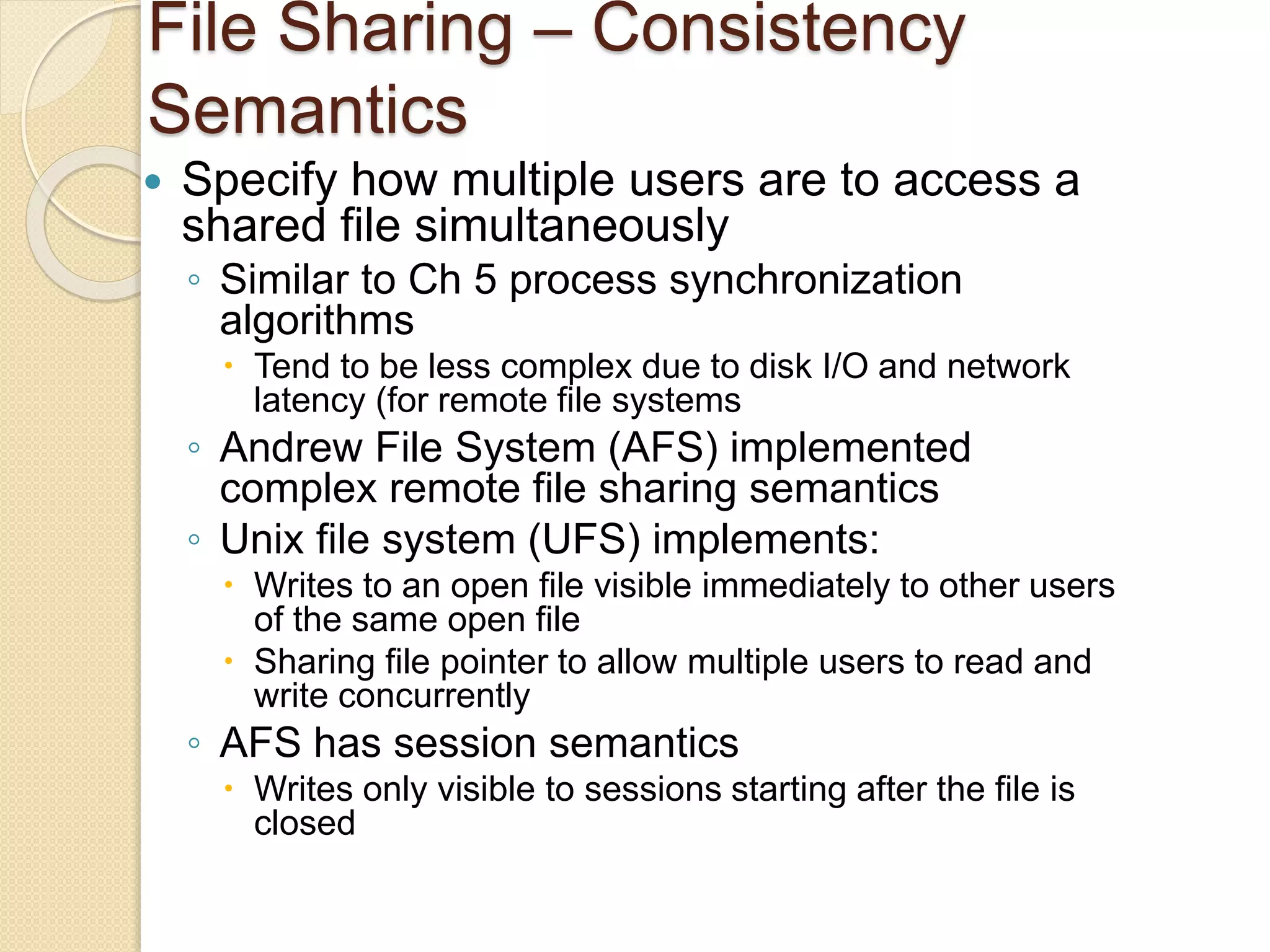 File Sharing – Consistency
Semantics
 Specify how multiple users are to access a
shared file simultaneously
◦ Similar to Ch 5 process synchronization
algorithms
 Tend to be less complex due to disk I/O and network
latency (for remote file systems
◦ Andrew File System (AFS) implemented
complex remote file sharing semantics
◦ Unix file system (UFS) implements:
 Writes to an open file visible immediately to other users
of the same open file
 Sharing file pointer to allow multiple users to read and
write concurrently
◦ AFS has session semantics
 Writes only visible to sessions starting after the file is
closed
 