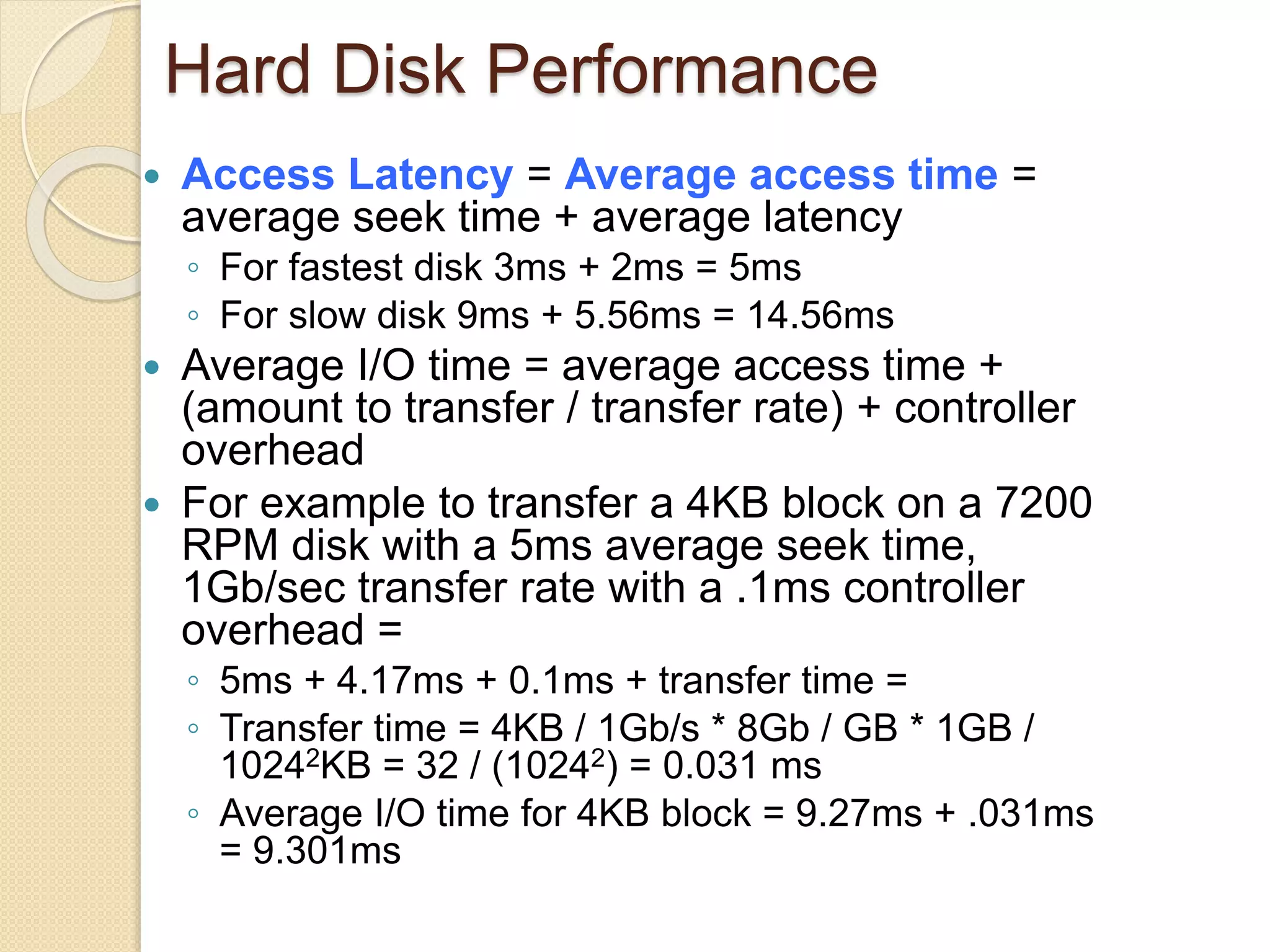 Hard Disk Performance
 Access Latency = Average access time =
average seek time + average latency
◦ For fastest disk 3ms + 2ms = 5ms
◦ For slow disk 9ms + 5.56ms = 14.56ms
 Average I/O time = average access time +
(amount to transfer / transfer rate) + controller
overhead
 For example to transfer a 4KB block on a 7200
RPM disk with a 5ms average seek time,
1Gb/sec transfer rate with a .1ms controller
overhead =
◦ 5ms + 4.17ms + 0.1ms + transfer time =
◦ Transfer time = 4KB / 1Gb/s * 8Gb / GB * 1GB /
10242KB = 32 / (10242) = 0.031 ms
◦ Average I/O time for 4KB block = 9.27ms + .031ms
= 9.301ms
 