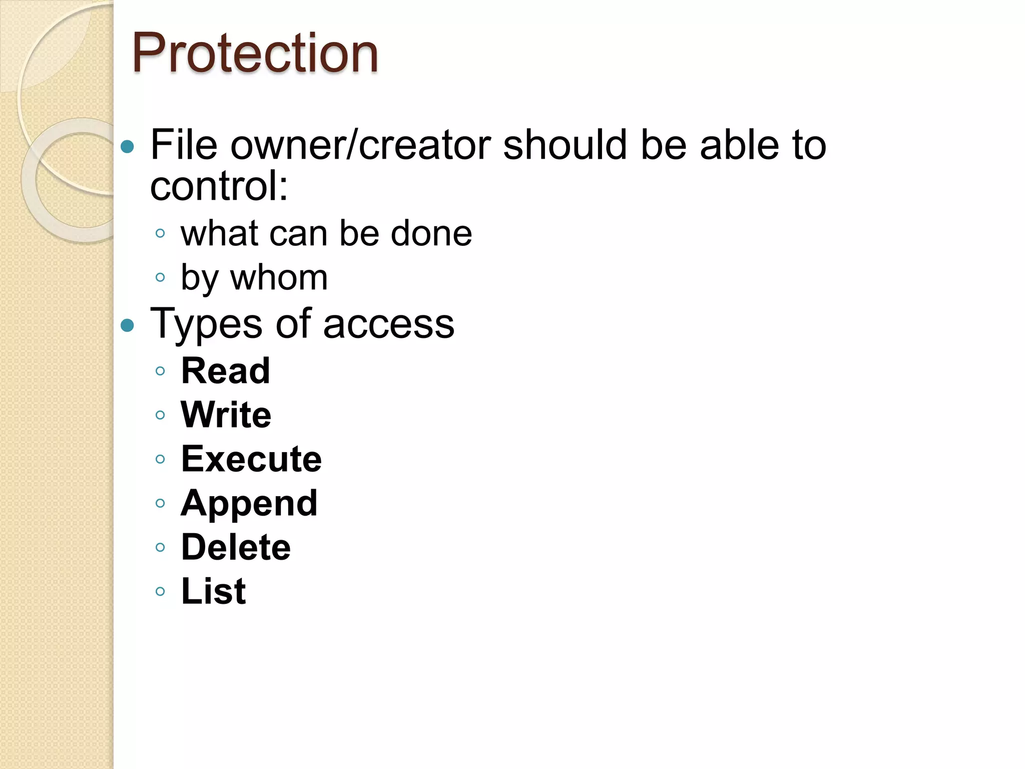 Protection
 File owner/creator should be able to
control:
◦ what can be done
◦ by whom
 Types of access
◦ Read
◦ Write
◦ Execute
◦ Append
◦ Delete
◦ List
 