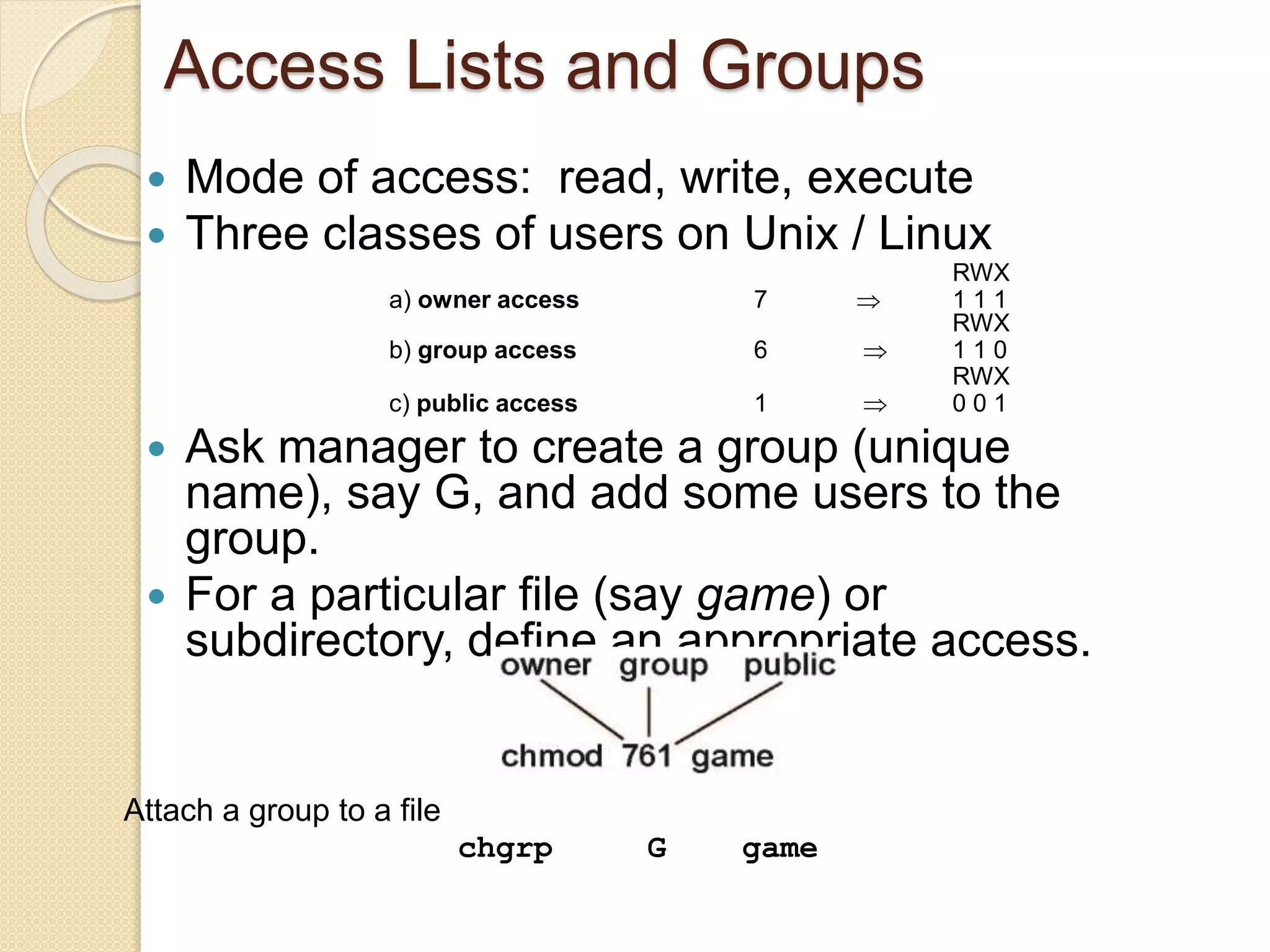 Access Lists and Groups
 Mode of access: read, write, execute
 Three classes of users on Unix / Linux
RWX
a) owner access 7  1 1 1
RWX
b) group access 6  1 1 0
RWX
c) public access 1  0 0 1
 Ask manager to create a group (unique
name), say G, and add some users to the
group.
 For a particular file (say game) or
subdirectory, define an appropriate access.
Attach a group to a file
chgrp G game
 