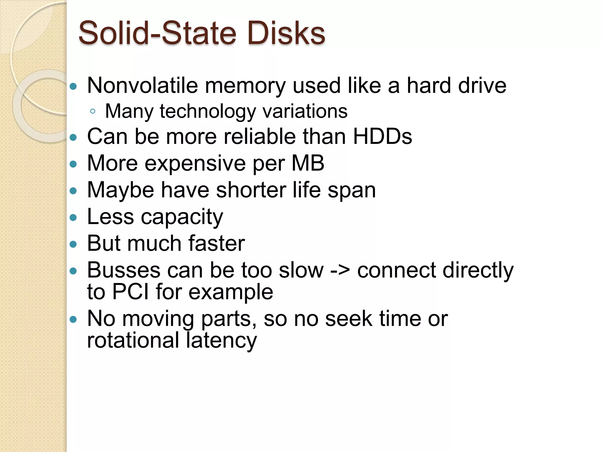 Solid-State Disks
 Nonvolatile memory used like a hard drive
◦ Many technology variations
 Can be more reliable than HDDs
 More expensive per MB
 Maybe have shorter life span
 Less capacity
 But much faster
 Busses can be too slow -> connect directly
to PCI for example
 No moving parts, so no seek time or
rotational latency
 