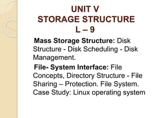 UNIT V
STORAGE STRUCTURE
L – 9
Mass Storage Structure: Disk
Structure - Disk Scheduling - Disk
Management.
File- System Interface: File
Concepts, Directory Structure - File
Sharing – Protection. File System.
Case Study: Linux operating system
 