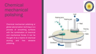 Chemical
mechanical
polishing
Chemical mechanical polishing or
global planarization technique is a
process of smoothing surfaces
with the combination of chemical
and mechanical forces. It can be
thought of as a hybrid of chemical
etching and free abrasive
polishing.
 