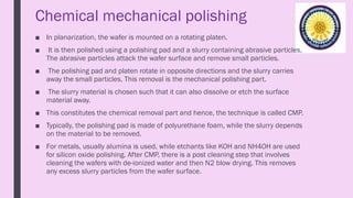 Chemical mechanical polishing
■ In planarization, the wafer is mounted on a rotating platen.
■ It is then polished using a polishing pad and a slurry containing abrasive particles.
The abrasive particles attack the wafer surface and remove small particles.
■ The polishing pad and platen rotate in opposite directions and the slurry carries
away the small particles. This removal is the mechanical polishing part.
■ The slurry material is chosen such that it can also dissolve or etch the surface
material away.
■ This constitutes the chemical removal part and hence, the technique is called CMP.
■ Typically, the polishing pad is made of polyurethane foam, while the slurry depends
on the material to be removed.
■ For metals, usually alumina is used, while etchants like KOH and NH4OH are used
for silicon oxide polishing. After CMP, there is a post cleaning step that involves
cleaning the wafers with de-ionized water and then N2 blow drying. This removes
any excess slurry particles from the wafer surface.
 