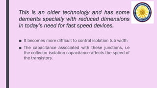 This is an older technology and has some
demerits specially with reduced dimensions
in today’s need for fast speed devices.
■ It becomes more difficult to control isolation tub width
■ The capacitance associated with these junctions, i.e
the collector isolation capacitance affects the speed of
the transistors.
 