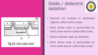 Oxide / dielectric
isolation
• Devices are created in dedicated
regions called active areas.
• Each active area is surrounded by
thick oxide barrier called field oxide.
• Silicon dioxide used as dielectric
• Each active area is surrounded by
thick oxide barrier called field oxide.
 