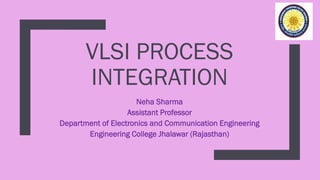 VLSI PROCESS
INTEGRATION
Neha Sharma
Assistant Professor
Department of Electronics and Communication Engineering
Engineering College Jhalawar (Rajasthan)
 