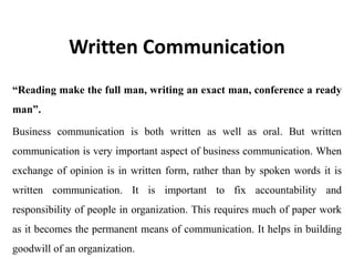 Written Communication
“Reading make the full man, writing an exact man, conference a ready
man”.
Business communication is both written as well as oral. But written
communication is very important aspect of business communication. When
exchange of opinion is in written form, rather than by spoken words it is
written communication. It is important to fix accountability and
responsibility of people in organization. This requires much of paper work
as it becomes the permanent means of communication. It helps in building
goodwill of an organization.
 