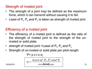 Strength of riveted joint
• The strength of a joint may be defined as the maximum
force, which it can transmit without causing it to fail.
• Least of Pt, Ps and Pc is taken as strength of riveted joint.
Efficiency of a riveted joint
• The efficiency of a riveted joint is defined as the ratio of
the strength of riveted joint to the strength of the un-
riveted or solid plate.
• strength of riveted joint =Least of Pt, Ps and Pc
• Strength of un-riveted or solid plate per pitch length
P= p x t x σt
,
. .
t s c
t
least of P P and P
p t



12Unit V Riveted Joint10/24/2019
 
