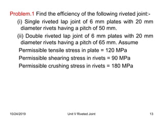 Problem.1 Find the efficiency of the following riveted joint:-
(i) Single riveted lap joint of 6 mm plates with 20 mm
diameter rivets having a pitch of 50 mm.
(ii) Double riveted lap joint of 6 mm plates with 20 mm
diameter rivets having a pitch of 65 mm. Assume
Permissible tensile stress in plate = 120 MPa
Permissible shearing stress in rivets = 90 MPa
Permissible crushing stress in rivets = 180 MPa
13Unit V Riveted Joint10/24/2019
 