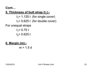 Cont…
5. Thickness of butt strap (t1):-
t1= 1.125 t (for single cover)
t1= 0.625 t (for double cover)
For unequal straps
t1= 0.75 t
t2= 0.625 t
6. Margin (m):-
m = 1.5 d
23Unit V Riveted Joint10/24/2019
 