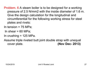 Problem. 6 A steam boiler is to be designed for a working
pressure of 2.5 N/mm2 with the inside diameter of 1.6 m.
Give the design calculation for the longitudinal and
circumferential for the following working stress for steel
plates and rivets:
In tension = 75 MPa;
In shear = 60 MPa;
In crushing = 125 MPa.
Assume triple riveted butt joint double strap with unequal
cover plate. (Nov Dec- 2013)
27Unit V Riveted Joint10/24/2019
 