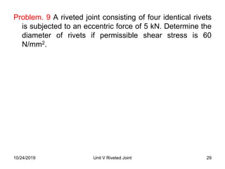 Problem. 9 A riveted joint consisting of four identical rivets
is subjected to an eccentric force of 5 kN. Determine the
diameter of rivets if permissible shear stress is 60
N/mm2.
29Unit V Riveted Joint10/24/2019
 