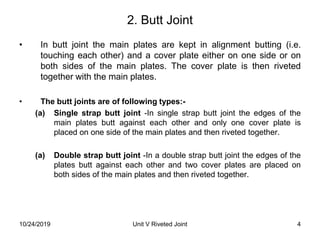 2. Butt Joint
• In butt joint the main plates are kept in alignment butting (i.e.
touching each other) and a cover plate either on one side or on
both sides of the main plates. The cover plate is then riveted
together with the main plates.
• The butt joints are of following types:-
(a) Single strap butt joint -In single strap butt joint the edges of the
main plates butt against each other and only one cover plate is
placed on one side of the main plates and then riveted together.
(a) Double strap butt joint -In a double strap butt joint the edges of the
plates butt against each other and two cover plates are placed on
both sides of the main plates and then riveted together.
4Unit V Riveted Joint10/24/2019
 