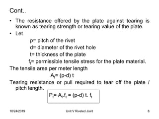 Cont..
• The resistance offered by the plate against tearing is
known as tearing strength or tearing value of the plate.
• Let
p= pitch of the rivet
d= diameter of the rivet hole
t= thickness of the plate
ft= permissible tensile stress for the plate material.
The tensile area per meter length
At= (p-d) t
Tearing resistance or pull required to tear off the plate /
pitch length.
Pt= At.ft = (p-d) t. ft
8Unit V Riveted Joint10/24/2019
 