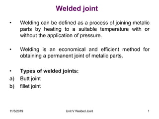 Welded joint
• Welding can be defined as a process of joining metalic
parts by heating to a suitable temperature with or
without the application of pressure.
• Welding is an economical and efficient method for
obtaining a permanent joint of metalic parts.
• Types of welded joints:
a) Butt joint
b) fillet joint
1Unit V Welded Joint11/5/2019
 