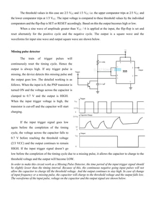 The threshold values in this case are 2/3 VCC and 1/3 VCC i.e. the upper comparator trips at 2/3 VCC and
the lower comparator trips at 1/3 VCC. The input voltage is compared to these threshold values by the individual
comparators and the flip-flop is SET or RESET accordingly. Based on this the output becomes high or low.
When a sine wave of amplitude greater than VCC / 6 is applied at the input, the flip-flop is set and
reset alternately for the positive cycle and the negative cycle. The output is a square wave and the
waveforms for input sine wave and output square wave are shown below.
Missing pulse detector
The train of trigger pulses will
continuously reset the timing cycle. Hence the
output is always high. If any trigger pulse is
missing, the device detects this missing pulse and
the output goes low. The detailed working is as
follows. When the input is 0, the PNP transistor is
turned ON and the voltage across the capacitor is
clamped to 0.7 V and the output is HIGH.
When the input trigger voltage is high, the
transistor is cut-off and the capacitor will start
charging.
If the input trigger signal goes low
again before the completion of the timing
cycle, the voltage across the capacitor falls to
0.7 V before reaching the threshold voltage
(2/3 VCC) and the output continues to remain
HIGH. If the input trigger signal doesn’t go
low before the completion of the timing cycle due to a missing pulse, it allows the capacitor to charge to the
threshold voltage and the output will become LOW.
In order to make this circuit work as a Missing Pulse Detector, the time period of the input trigger signal should
be slightly lesser than the timing interval. Because of this, the continuous negative going input pulses will not
allow the capacitor to charge till the threshold voltage. And the output continues to stay high. In case of change
of input frequency or a missing pulse, the capacitor will charge to the threshold voltage and the output falls low.
The waveforms of the input pulse, voltage on the capacitor and the output signal are shown below.
 