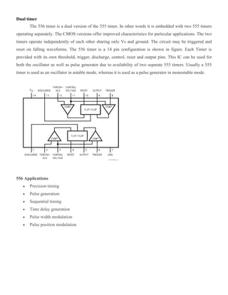 Dual timer
The 556 timer is a dual version of the 555 timer. In other words it is embedded with two 555 timers
operating separately. The CMOS versions offer improved characteristics for particular applications. The two
timers operate independently of each other sharing only Vs and ground. The circuit may be triggered and
reset on falling waveforms. The 556 timer is a 14 pin configuration is shown in figure. Each Timer is
provided with its own threshold, trigger, discharge, control, reset and output pins. This IC can be used for
both the oscillator as well as pulse generator due to availability of two separate 555 timers. Usually a 555
timer is used as an oscillator in astable mode, whereas it is used as a pulse generator in monostable mode.
556 Applications
 Precision timing
 Pulse generation
 Sequential timing
 Time delay generation
 Pulse width modulation
 Pulse position modulation
 