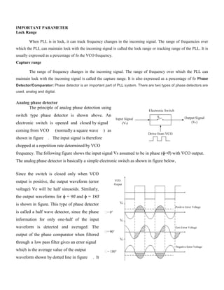 IMPORTANT PARAMETER
Lock Range
When PLL is in lock, it can track frequency changes in the incoming signal. The range of frequencies over
which the PLL can maintain lock with the incoming signal is called the lock range or tracking range of the PLL. It is
usually expressed as a percentage of fo the VCO frequency.
Capture range
The range of frequency changes in the incoming signal. The range of frequency over which the PLL can
maintain lock with the incoming signal is called the capture range. It is also expressed as a percentage of fo Phase
Detector/Comparator: Phase detector is an important part of PLL system. There are two types of phase detectors are
used, analog and digital.
Analog phase detector
The principle of analog phase detection using
switch type phase detector is shown above. An
electronic switch is opened and closed by signal
coming from VCO (normally a square wave ) as
shown in figure . The input signal is therefore
chopped at a repetition rate determined by VCO
frequency. The following figure shows the input signal Vs assumed to be in phase (ɸ=0̊) with VCO output.
The analog phase detector is basically a simple electronic switch as shown in figure below,
Since the switch is closed only when VCO
output is positive, the output waveform (error
voltage) Ve will be half sinusoids. Similarly,
the output waveforms for ɸ = 90̊ and ɸ = 180̊
is shown in figure. This type of phase detector
is called a half wave detector, since the phase
information for only one-half of the input
waveform is detected and averaged. The
output of the phase comparator when filtered
through a low pass filter gives an error signal
which is the average value of the output
waveform shown by dotted line in figure . It
 