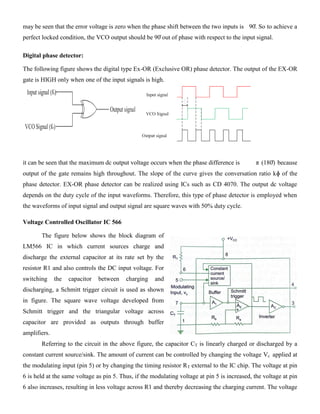 may be seen that the error voltage is zero when the phase shift between the two inputs is 90̊. So to achieve a
perfect locked condition, the VCO output should be 90̊ out of phase with respect to the input signal.
Digital phase detector:
The following figure shows the digital type Ex-OR (Exclusive OR) phase detector. The output of the EX-OR
gate is HIGH only when one of the input signals is high.
it can be seen that the maximum dc output voltage occurs when the phase difference is π (180̊) because
output of the gate remains high throughout. The slope of the curve gives the conversation ratio kɸ of the
phase detector. EX-OR phase detector can be realized using ICs such as CD 4070. The output dc voltage
depends on the duty cycle of the input waveforms. Therefore, this type of phase detector is employed when
the waveforms of input signal and output signal are square waves with 50% duty cycle.
Voltage Controlled Oscillator IC 566
The figure below shows the block diagram of
LM566 IC in which current sources charge and
discharge the external capacitor at its rate set by the
resistor R1 and also controls the DC input voltage. For
switching the capacitor between charging and
discharging, a Schmitt trigger circuit is used as shown
in figure. The square wave voltage developed from
Schmitt trigger and the triangular voltage across
capacitor are provided as outputs through buffer
amplifiers.
Referring to the circuit in the above figure, the capacitor CT is linearly charged or discharged by a
constant current source/sink. The amount of current can be controlled by changing the voltage Vc applied at
the modulating input (pin 5) or by changing the timing resistor RT external to the IC chip. The voltage at pin
6 is held at the same voltage as pin 5. Thus, if the modulating voltage at pin 5 is increased, the voltage at pin
6 also increases, resulting in less voltage across R1 and thereby decreasing the charging current. The voltage
 