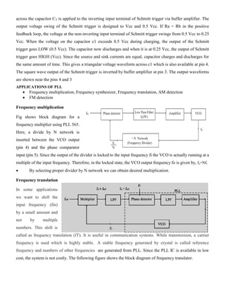 across the capacitor CT is applied to the inverting input terminal of Schmitt trigger via buffer amplifier. The
output voltage swing of the Schmitt trigger is designed to Vcc and 0.5 Vcc. If Ra = Rb in the positive
feedback loop, the voltage at the non-inverting input terminal of Schmitt trigger swings from 0.5 Vcc to 0.25
Vcc. When the voltage on the capacitor c1 exceeds 0.5 Vcc during charging, the output of the Schmitt
trigger goes LOW (0.5 Vcc). The capacitor now discharges and when it is at 0.25 Vcc, the output of Schmitt
trigger goes HIGH (Vcc). Since the source and sink currents are equal, capacitor charges and discharges for
the same amount of time. This gives a triangular voltage waveform across c1 which is also available at pin 4.
The square wave output of the Schmitt trigger is inverted by buffer amplifier at pin 3. The output waveforms
are shown near the pins 4 and 3
APPLICATIONS OF PLL
 Frequency multiplication, Frequency synthesizer, Frequency translation, AM detection
 FM detection
Frequency multiplication
Fig shows block diagram for a
frequency multiplier using PLL 565.
Here, a divide by N network is
inserted between the VCO output
(pin 4) and the phase comparator
input (pin 5). Since the output of the divider is locked to the input frequency fi the VCO is actually running at a
multiple of the input frequency. Therefore, in the locked state, the VCO output frequency fo is given by, fo=Nfi
 By selecting proper divider by N network we can obtain desired multiplication.
Frequency translation
In some applications
we want to shift the
input frequency (fin)
by a small amount and
not by multiple
numbers. This shift is
called as frequency translation (fT). It is useful in communication systems. While transmission, a carrier
frequency is used which is highly stable. A stable frequency generated by crystal is called reference
frequency and numbers of other frequencies are generated from PLL. Since the PLL IC is available in low
cost, the system is not costly. The following figure shows the block diagram of frequency translator.
 