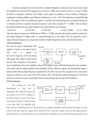 Externally multiplier (or mixer) and LPF are added. Multiplier is basically a non-linear circuit. Input
for multipliers are fref and VCO frequency fo. Let fref is 1 MHz and we want to shift it to a value 1.2 MHz
So there is a frequency translation of 0.2 MHz. At the output of multiplier, we have number of frequency
components including addition and difference frequencies i.e. (fo ± fref). This frequency is passed through
LPF. The output of LPF is the difference signal i.e. (fo-fref). The external frequency (translation frequency)
is selected such that it is equal to translation required. In the above example fT = 0.2 MHz. Thus to achieve
the locked condition, the two input frequencies for phase detector must be equal.
∴fo-fref=fT; ∴fo=fT+fref ; ∴fo=fT+fref; ∴fo=(0.2+1)MHz; ∴fo=1.2 MHz
Thus the reference frequency is shifted from 1 MHz to 1.2 MHz and when the locked condition is achieved,
this output frequency is highly stable i.e. translated frequency is also stable. Thus by using PLL, from a
single reference frequency we can generate number of stable frequencies by this method of translation.
AM Demodulation
PLL may be used to demodulate AM
signals as shown in the figure below.
The PLL is locked to
the carrier frequency of the incoming
AM signal. The output of VCO which
has the same frequency as the carrier,
but un-modulated is fed to the multiplier. Since VCO output is always 900
before being fed to the multiplier.
This makes both the signals applied to the multiplier and the difference signals, the demodulated output is
obtained after filtering high frequency components by the LPF. Since the PLL responds only to the carrier
frequencies which are very close to the VCO output, a PLL AM detector exhibits high degree of selectivity
and noise immunity which is not possible with conventional peak detector type AM modulators.
FM Demdulation
The working of a PLL FM
demodulator is very easy to
understand. The input FM signal and
the output of the VCO is applied to
the phase detector circuit. The output
of the phase detector is filtered using
a low pass filter, the amplifier and
then used for controlling the VCO. When there is no carrier modulation and the input FM signal is in the
center of the pass band (i.e. carrier wave only) the VCO’s tune line voltage will be at the center position.
When deviation in carrier frequency occurs ( that means modulation occurs) the VCO frequency follows the
 