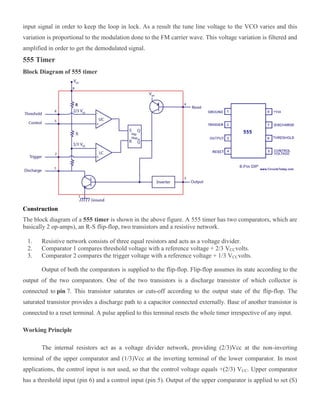 input signal in order to keep the loop in lock. As a result the tune line voltage to the VCO varies and this
variation is proportional to the modulation done to the FM carrier wave. This voltage variation is filtered and
amplified in order to get the demodulated signal.
555 Timer
Block Diagram of 555 timer
Construction
The block diagram of a 555 timer is shown in the above figure. A 555 timer has two comparators, which are
basically 2 op-amps), an R-S flip-flop, two transistors and a resistive network.
1. Resistive network consists of three equal resistors and acts as a voltage divider.
2. Comparator 1 compares threshold voltage with a reference voltage + 2/3 VCCvolts.
3. Comparator 2 compares the trigger voltage with a reference voltage + 1/3 VCCvolts.
Output of both the comparators is supplied to the flip-flop. Flip-flop assumes its state according to the
output of the two comparators. One of the two transistors is a discharge transistor of which collector is
connected to pin 7. This transistor saturates or cuts-off according to the output state of the flip-flop. The
saturated transistor provides a discharge path to a capacitor connected externally. Base of another transistor is
connected to a reset terminal. A pulse applied to this terminal resets the whole timer irrespective of any input.
Working Principle
The internal resistors act as a voltage divider network, providing (2/3)Vcc at the non-inverting
terminal of the upper comparator and (1/3)Vcc at the inverting terminal of the lower comparator. In most
applications, the control input is not used, so that the control voltage equals +(2/3) VCC. Upper comparator
has a threshold input (pin 6) and a control input (pin 5). Output of the upper comparator is applied to set (S)
 